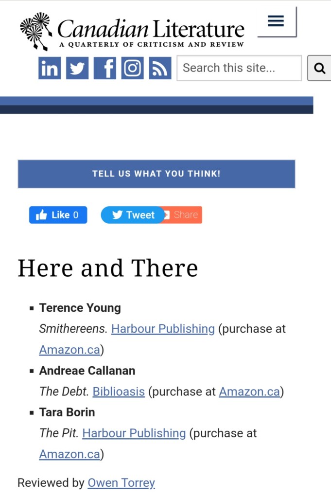 A screenshot of the mobile site for the journal Canadian Literature. The title of the journal runs across the top, and the journal's logo -- three stylized dandelion seeds -- is in the upper left corner. Below all the usual internet-y search and repost stuff is text that reads: Here and There
Terence Young
Smithereens. Harbour Publishing (purchase at Amazon.ca)
Andreae Callanan
The Debt. Biblioasis (purchase at Amazon.ca)
Tara Borin
The Pit. Harbour Publishing (purchase at Amazon.ca)
Reviewed by Owen Torrey 
